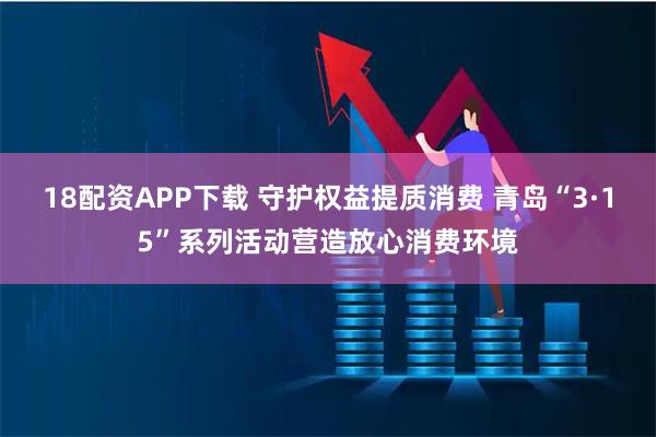 18配资APP下载 守护权益提质消费 青岛“3·15”系列活动营造放心消费环境