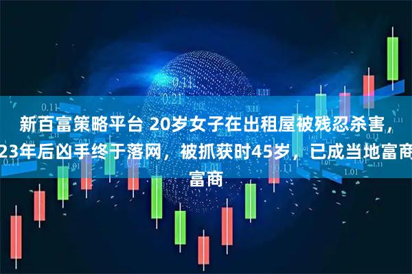 新百富策略平台 20岁女子在出租屋被残忍杀害，23年后凶手终于落网，被抓获时45岁，已成当地富商