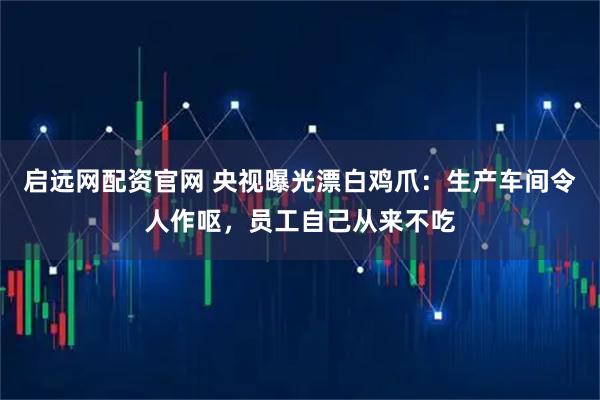 启远网配资官网 央视曝光漂白鸡爪:生产车间令人作呕,员工自己从来不吃
