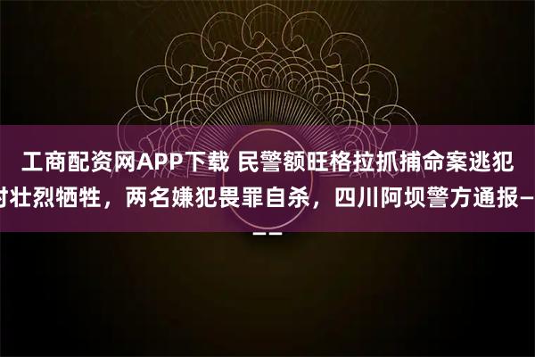 工商配资网APP下载 民警额旺格拉抓捕命案逃犯时壮烈牺牲，两名嫌犯畏罪自杀，四川阿坝警方通报——