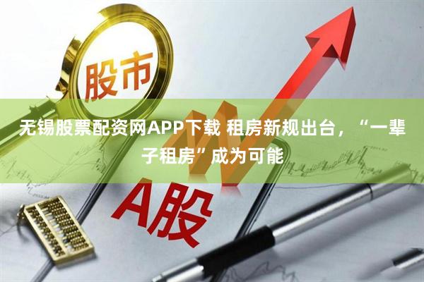 无锡股票配资网APP下载 租房新规出台，“一辈子租房”成为可能