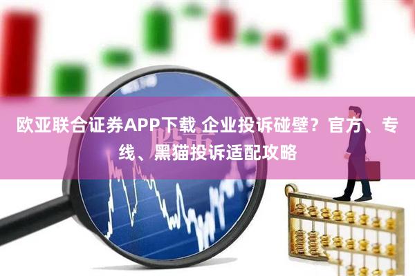 欧亚联合证券APP下载 企业投诉碰壁？官方、专线、黑猫投诉适配攻略