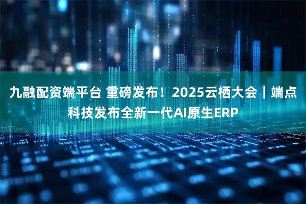 九融配资端平台 重磅发布！2025云栖大会｜端点科技发布全新一代AI原生ERP