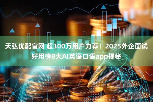 天弘优配官网 超300万用户力荐！2025外企面试好用榜8大AI英语口语app揭秘