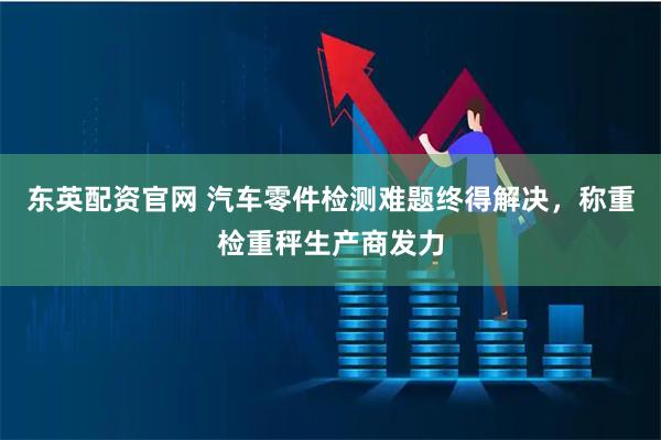 东英配资官网 汽车零件检测难题终得解决,称重检重秤生产商发力