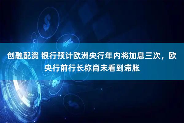 创融配资 银行预计欧洲央行年内将加息三次,欧央行前行长称尚未看到滞胀