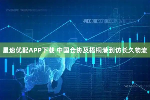 星速优配APP下载 中国仓协及梧桐港到访长久物流