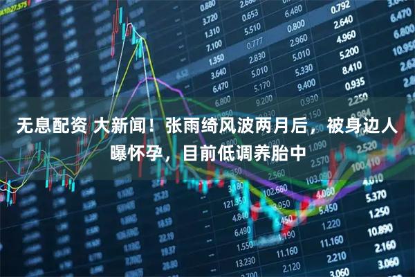 无息配资 大新闻!张雨绮风波两月后,被身边人曝怀孕,目前低调养胎中