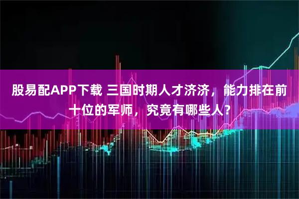 股易配APP下载 三国时期人才济济，能力排在前十位的军师，究竟有哪些人？