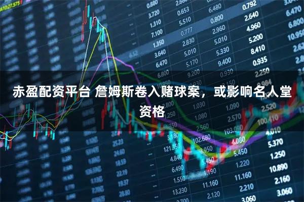 赤盈配资平台 詹姆斯卷入赌球案，或影响名人堂资格