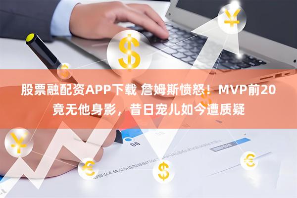 股票融配资APP下载 詹姆斯愤怒！MVP前20竟无他身影，昔日宠儿如今遭质疑