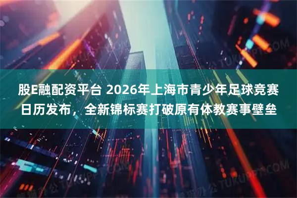 股E融配资平台 2026年上海市青少年足球竞赛日历发布,全新锦标赛打破原有体教赛事壁垒