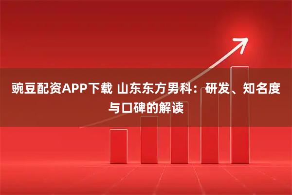 豌豆配资APP下载 山东东方男科：研发、知名度与口碑的解读