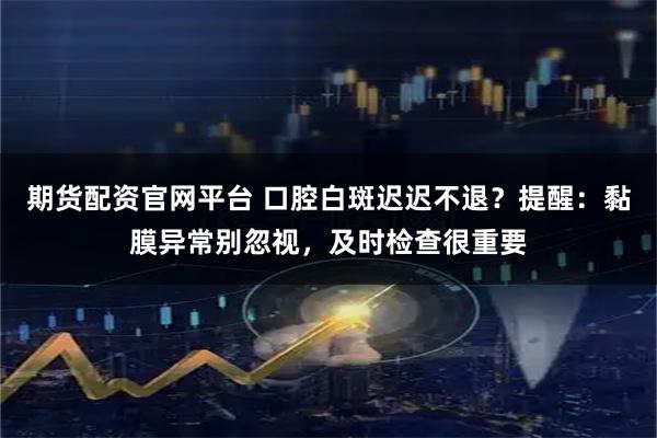 期货配资官网平台 口腔白斑迟迟不退?提醒:黏膜异常别忽视,及时检查很重要