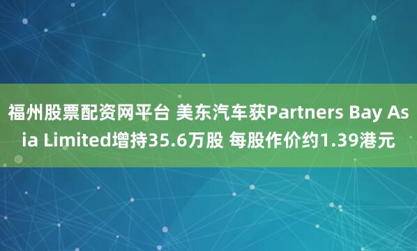 福州股票配资网平台 美东汽车获Partners Bay Asia Limited增持35.6万股 每股作价约1.39港元