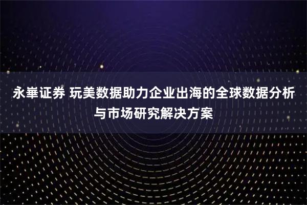 永崋证券 玩美数据助力企业出海的全球数据分析与市场研究解决方案