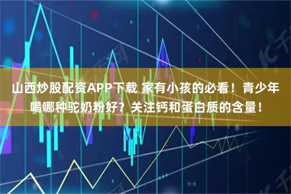 山西炒股配资APP下载 家有小孩的必看！青少年喝哪种驼奶粉好？关注钙和蛋白质的含量！