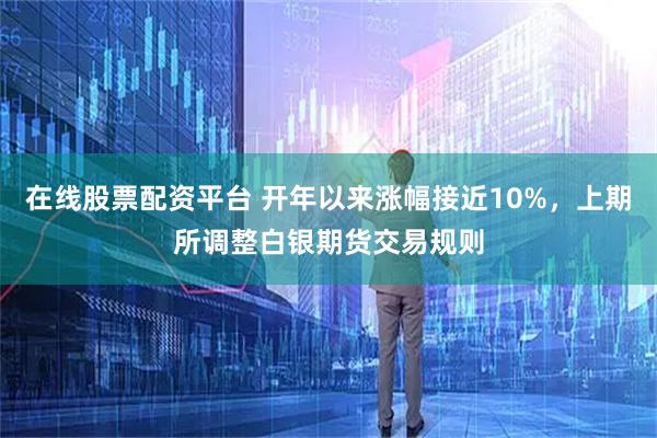 在线股票配资平台 开年以来涨幅接近10%，上期所调整白银期货交易规则
