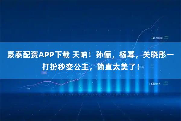 豪泰配资APP下载 天呐！孙俪，杨幂，关晓彤一打扮秒变公主，简直太美了！