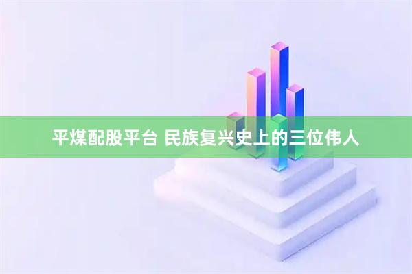 平煤配股平台 民族复兴史上的三位伟人