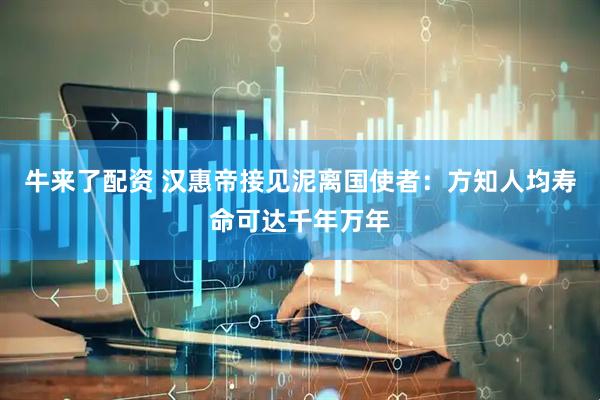 牛来了配资 汉惠帝接见泥离国使者：方知人均寿命可达千年万年