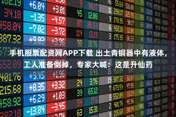 手机股票配资网APP下载 出土青铜器中有液体，工人准备倒掉，专家大喊：这是升仙药