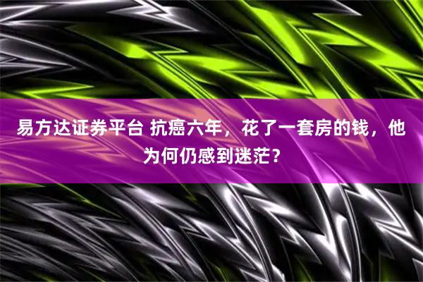 易方达证券平台 抗癌六年，花了一套房的钱，他为何仍感到迷茫？