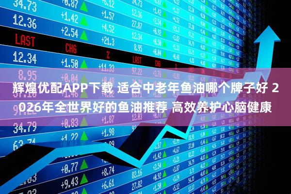 辉煌优配APP下载 适合中老年鱼油哪个牌子好 2026年全世界好的鱼油推荐 高效养护心脑健康