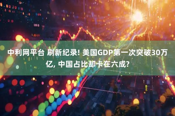 中利网平台 刷新纪录! 美国GDP第一次突破30万亿, 中国占比却卡在六成?