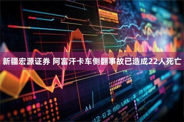 新疆宏源证券 阿富汗卡车侧翻事故已造成22人死亡