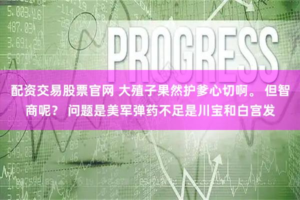 配资交易股票官网 大殖子果然护爹心切啊。 但智商呢？ 问题是美军弹药不足是川宝和白宫发