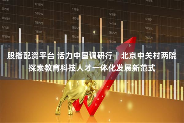 股指配资平台 活力中国调研行｜北京中关村两院探索教育科技人才一体化发展新范式