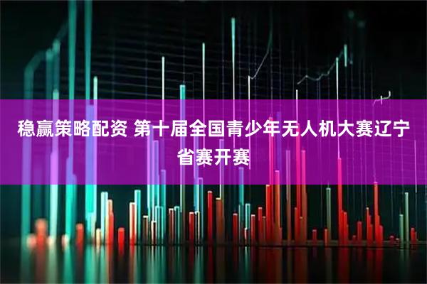 稳赢策略配资 第十届全国青少年无人机大赛辽宁省赛开赛
