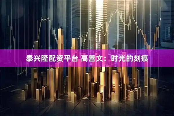 泰兴隆配资平台 高善文：时光的刻痕