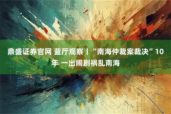 鼎盛证券官网 蓝厅观察丨“南海仲裁案裁决”10年 一出闹剧祸乱南海