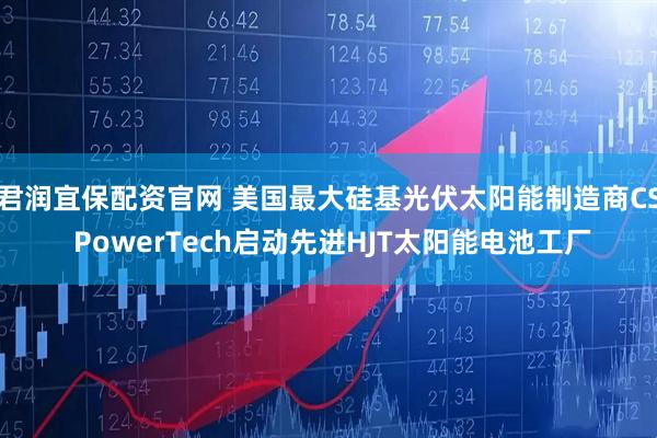 君润宜保配资官网 美国最大硅基光伏太阳能制造商CS PowerTech启动先进HJT太阳能电池工厂