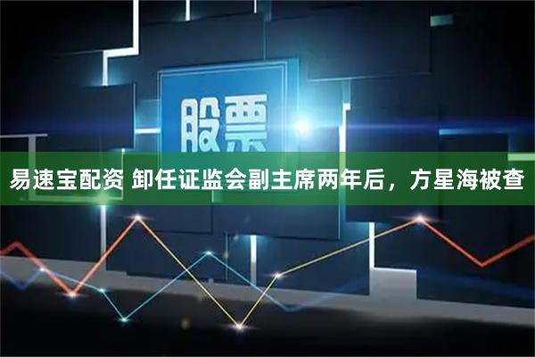 易速宝配资 卸任证监会副主席两年后,方星海被查