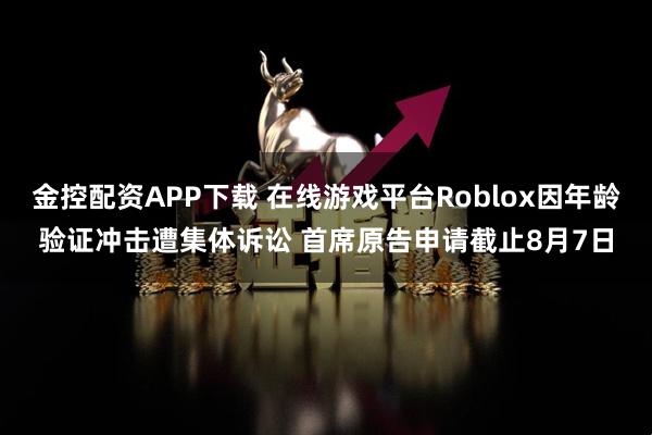 金控配资APP下载 在线游戏平台Roblox因年龄验证冲击遭集体诉讼 首席原告申请截止8月7日