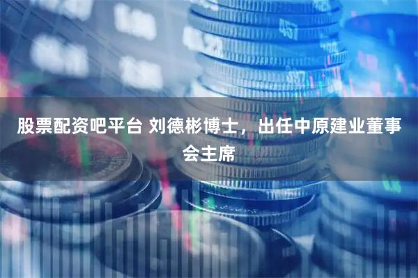 股票配资吧平台 刘德彬博士，出任中原建业董事会主席
