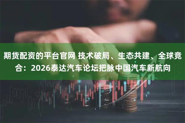 期货配资的平台官网 技术破局、生态共建、全球竞合：2026泰达汽车论坛把脉中国汽车新航向