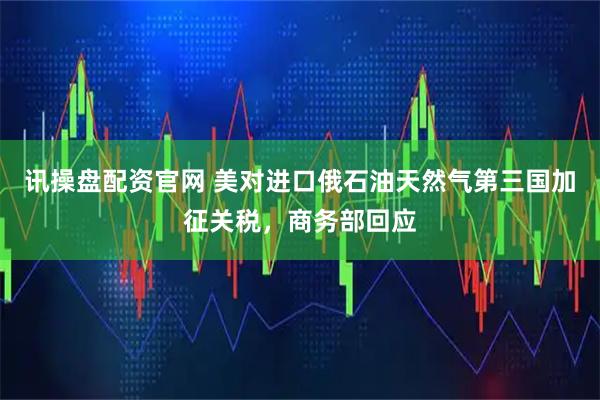 讯操盘配资官网 美对进口俄石油天然气第三国加征关税，商务部回应
