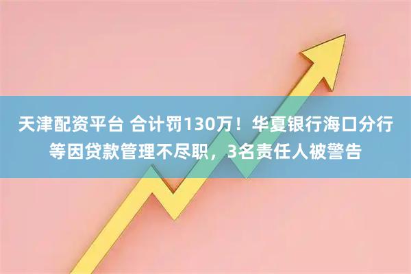 天津配资平台 合计罚130万！华夏银行海口分行等因贷款管理不尽职，3名责任人被警告